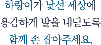 하랑이가 낯선 세상에 용감하게 발을 내딛도록 함께 손 잡아주세요.