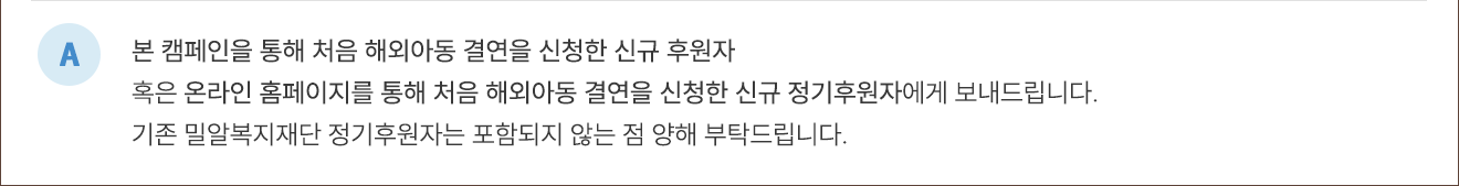 A. 본 캠페인을 통해 처음 해외아동 결연을 신청한 신규 후원자 혹은 온라인 홈페이지를 통해 처음 해외아동 결연을 신청한 신규 정기후원자에게 보내드립니다. 기존 밀알복지재단 정기후원자는 포함되지 않는 점 양해 부탁드립니다.