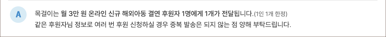 A. 목걸이는 월 3만 원 온라인 신규 해외아동 결연 후원자 1명에게 1개가 전달됩니다.(1인 1개 한정) 같은 후원자님 정보로 여러 번 후원 신청하실 경우 중복 발송은 되지 않는 점 양해 부탁드립니다.