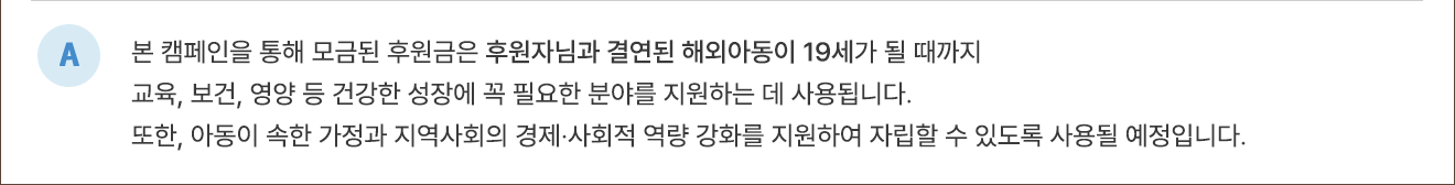 A. 본 캠페인을 통해 모금된 후원금은 후원자님과 결연된 해외아동이 성인이 될 때까지 교육, 보건, 영양 등 건강한 성장에 꼭 필요한 분야를 지원하는 데 사용됩니다. 또한 아동이 속한 가정과 지역사회의 경제·사회적 역량 강화를 지원하여 자립할 수 있도록 사용될 예정입니다.