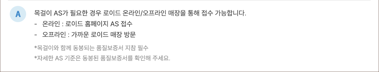 A. 목걸이 AS가 필요한 경우 로이드 온라인/오프라인 매장을 통해 접수 가능합니다. - 온라인 : 로그인 홈페이지 AS 접수 - 오프라인 : 가까운 로이드 매장 방문 *목걸이와 함께 동봉되는 품질보증서 지참 필수 *자세한 AS 기준은 동봉된 품질보증서를 확인해 주세요.
