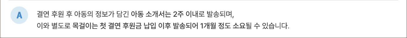 A. 결연 후원 후 아동의 정보가 담긴 아동소개서는 2주 이내로 발송되며, 이와 별도로 목걸이는 첫 결연 후원금 납입 이후 발송되어 1개월 정도 소요될 수 있습니다.